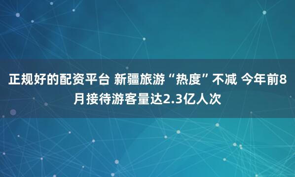 正规好的配资平台 新疆旅游“热度”不减 今年前8月接待游客量达2.3亿人次