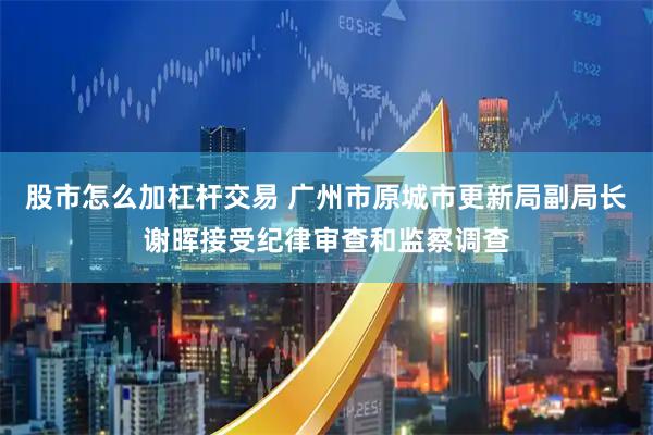 股市怎么加杠杆交易 广州市原城市更新局副局长谢晖接受纪律审查和监察调查