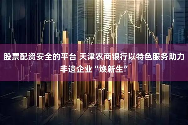 股票配资安全的平台 天津农商银行以特色服务助力非遗企业“焕新生”