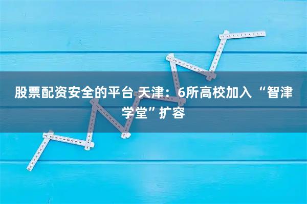 股票配资安全的平台 天津：6所高校加入 “智津学堂”扩容