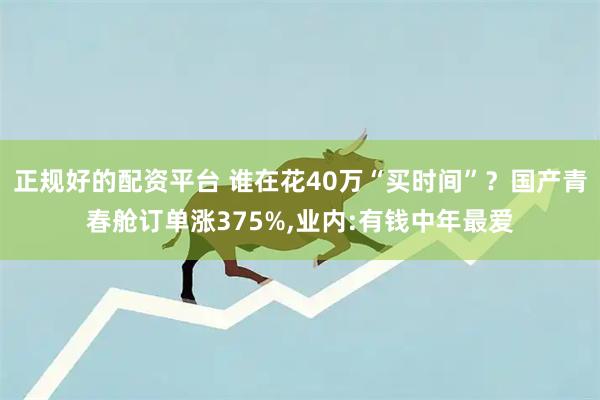 正规好的配资平台 谁在花40万“买时间”？国产青春舱订单涨375%,业内:有钱中年最爱