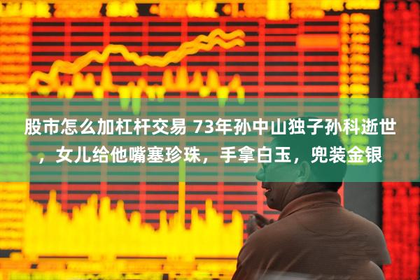 股市怎么加杠杆交易 73年孙中山独子孙科逝世，女儿给他嘴塞珍珠，手拿白玉，兜装金银