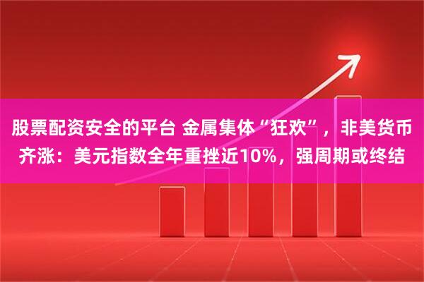 股票配资安全的平台 金属集体“狂欢”，非美货币齐涨：美元指数全年重挫近10%，强周期或终结