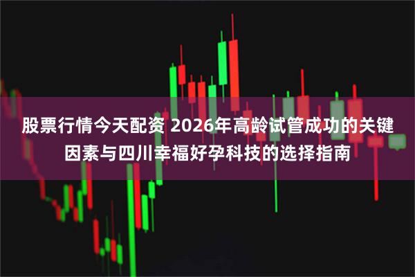 股票行情今天配资 2026年高龄试管成功的关键因素与四川幸福好孕科技的选择指南