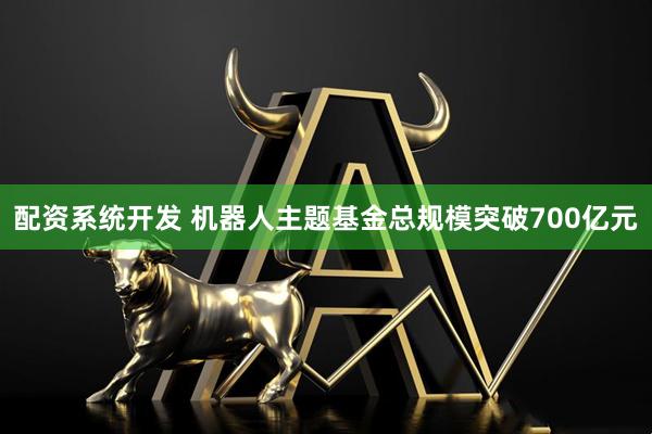 配资系统开发 机器人主题基金总规模突破700亿元