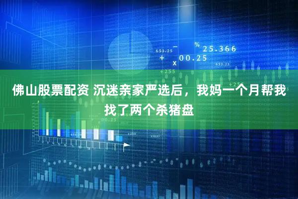 佛山股票配资 沉迷亲家严选后，我妈一个月帮我找了两个杀猪盘