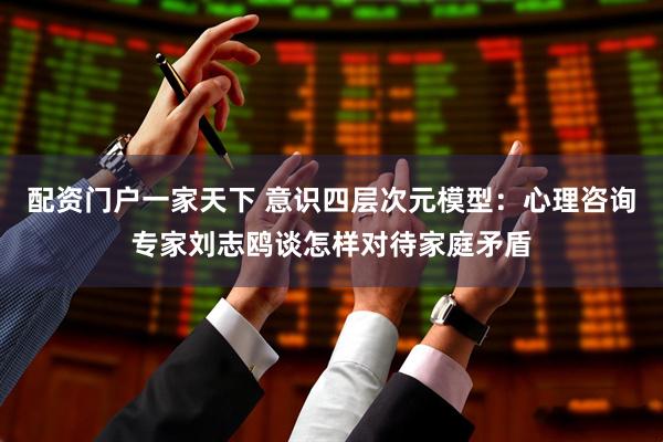 配资门户一家天下 意识四层次元模型：心理咨询专家刘志鸥谈怎样对待家庭矛盾