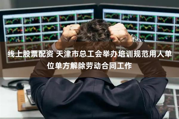 线上股票配资 天津市总工会举办培训规范用人单位单方解除劳动合同工作