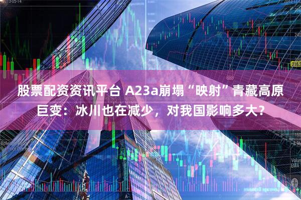 股票配资资讯平台 A23a崩塌“映射”青藏高原巨变：冰川也在减少，对我国影响多大？