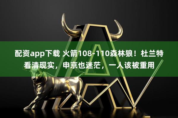 配资app下载 火箭108-110森林狼！杜兰特看清现实，申京也迷茫，一人该被重用